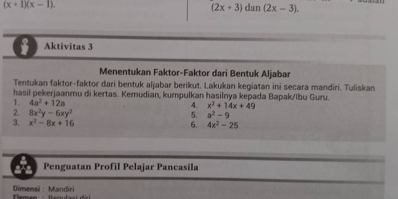 (x+1)(x-1).
(2x+3)dan(2x-3). 
$ Aktivitas 3 
Menentukan Faktor-Faktor dari Bentuk Aljabar 
Tentukan faktor-faktor dari bentuk aljabar berikut. Lakukan kegiatan ini secara mandiri. Tuliskan 
hasil pekerjaanmu di kertas. Kemudian, kumpulkan hasilnya kepada Bapak/Ibu Guru. 
1. 4a^2+12a
4. x^2+14x+49
2. 8x^2y-6xy^2
5. a^2-9
3. x^2-8x+16
6. 4x^2-25
Penguatan Profil Pelajar Pancasila 
Dimensi : Mandiri 
Eemen Begulasi di