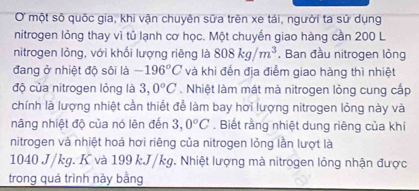 OỞ một số quốc gia, khi vận chuyên sữa trên xe tải, người ta sử dụng 
nitrogen lỏng thay vì tủ lạnh cơ học. Một chuyến giao hàng cần 200 L 
nitrogen lỏng, với khối lượng riêng là 808kg/m^3. Ban đầu nitrogen lỏng 
đang ở nhiệt độ sôi là -196°C và khi đến địa điểm giao hàng thì nhiệt 
độ của nitrogen lỏng là 3,0°C. Nhiệt làm mát mà nitrogen lỏng cung cấp 
chính là lượng nhiệt cần thiết để làm bay hơi lượng nitrogen lỏng này và 
nâng nhiệt độ của nó lên đến 3, 0°C. Biết rằng nhiệt dung riêng của khí 
nitrogen và nhiệt hoá hơi riêng của nitrogen lỏng lần lượt là
1040 J/kg. K và 199 kJ/kg. Nhiệt lượng mà nitrogen lỏng nhận được 
trong quá trình này bằng