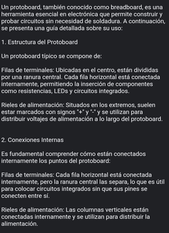 Un protoboard, también conocido como breadboard, es una
herramienta esencial en electrónica que permite construir y
probar circuitos sin necesidad de soldadura. A continuación,
se presenta una guía detallada sobre su uso:
1. Estructura del Protoboard
Un protoboard típico se compone de:
Filas de terminales: Ubicadas en el centro, están divididas
por una ranura central. Cada fila horizontal está conectada
internamente, permitiendo la inserción de componentes
como resistencias, LEDs y circuitos integrados.
Rieles de alimentación: Situados en los extremos, suelen
estar marcados con signos "+" y '-" y se utilizan para
distribuir voltajes de alimentación a lo largo del protoboard.
2. Conexiones Internas
Es fundamental comprender cómo están conectados
internamente los puntos del protoboard:
Filas de terminales: Cada fila horizontal está conectada
internamente, pero la ranura central las separa, lo que es útil
para colocar circuitos integrados sin que sus pines se
conecten entre sí.
Rieles de alimentación: Las columnas verticales están
conectadas internamente y se utilizan para distribuir la
alimentación.