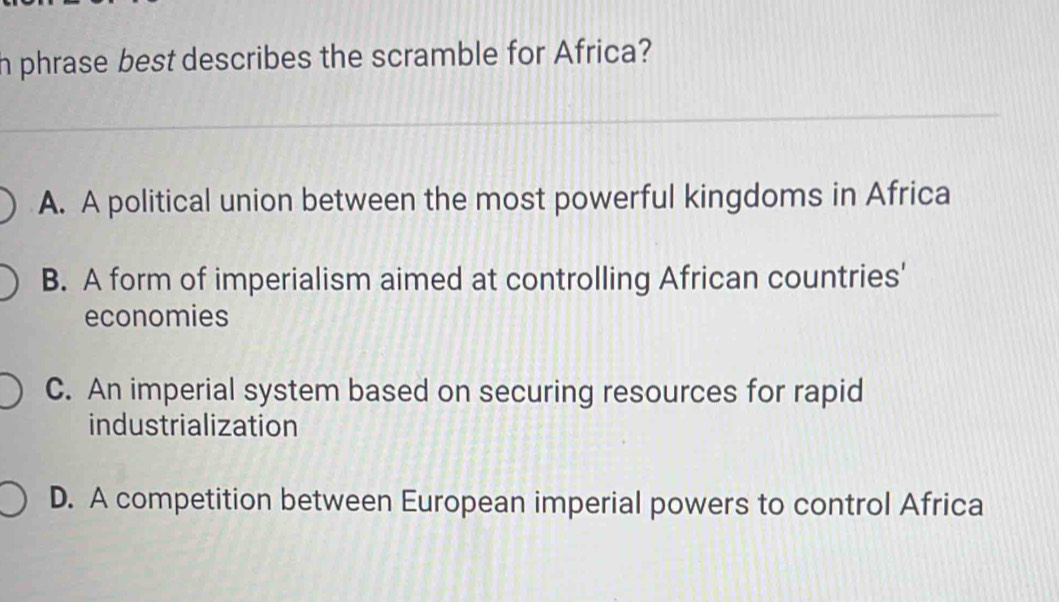 phrase best describes the scramble for Africa?
A. A political union between the most powerful kingdoms in Africa
B. A form of imperialism aimed at controlling African countries'
economies
C. An imperial system based on securing resources for rapid
industrialization
D. A competition between European imperial powers to control Africa