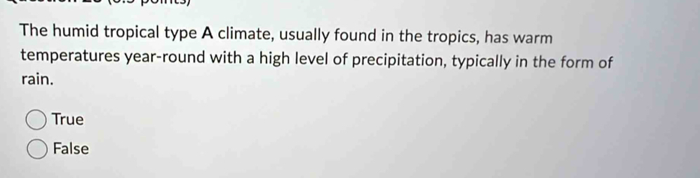 The humid tropical type A climate, usually found in the tropics, has warm
temperatures year-round with a high level of precipitation, typically in the form of
rain.
True
False