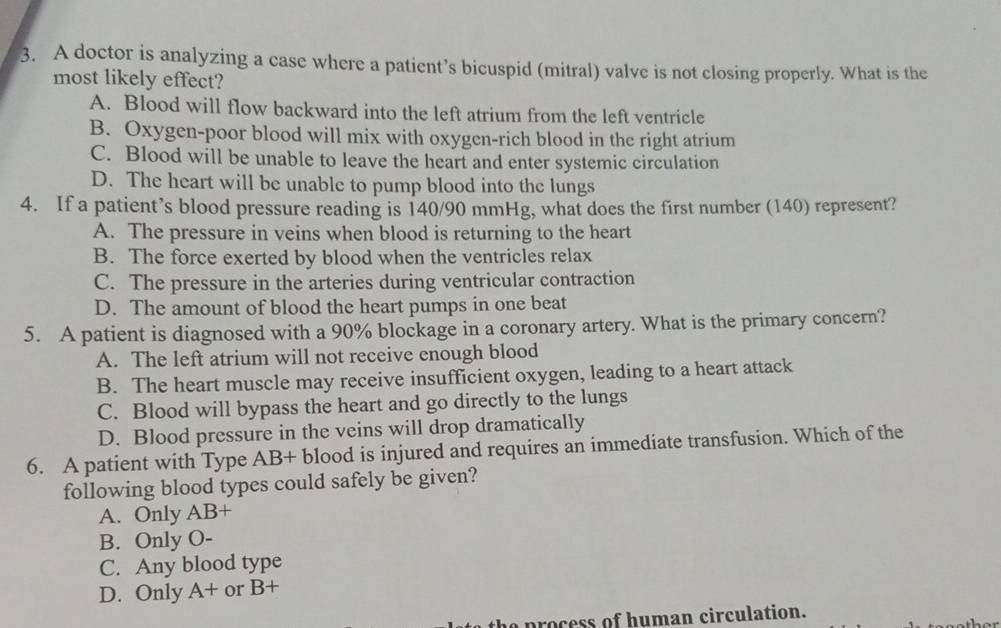 A doctor is analyzing a case where a patient’s bicuspid (mitral) valve is not closing properly. What is the
most likely effect?
A. Blood will flow backward into the left atrium from the left ventricle
B. Oxygen-poor blood will mix with oxygen-rich blood in the right atrium
C. Blood will be unable to leave the heart and enter systemic circulation
D. The heart will be unable to pump blood into the lungs
4. If a patient’s blood pressure reading is 140/90 mmHg, what does the first number (140) represent?
A. The pressure in veins when blood is returning to the heart
B. The force exerted by blood when the ventricles relax
C. The pressure in the arteries during ventricular contraction
D. The amount of blood the heart pumps in one beat
5. A patient is diagnosed with a 90% blockage in a coronary artery. What is the primary concern?
A. The left atrium will not receive enough blood
B. The heart muscle may receive insufficient oxygen, leading to a heart attack
C. Blood will bypass the heart and go directly to the lungs
D. Blood pressure in the veins will drop dramatically
6. A patient with Type AB+ blood is injured and requires an immediate transfusion. Which of the
following blood types could safely be given?
A. Only AB+
B. Only O -
C. Any blood type
D. Only A+ or B+
he process of human circulation.