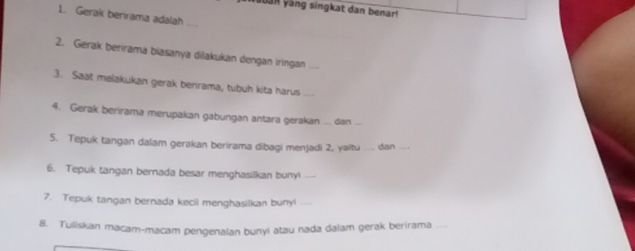 aban yang singkat dan benar! 
1. Gerak berirama adalah_ 
2. Gerak berirama biasanya dilakukan dengan iringan 
3. Saat melakukan gerak berirama, tubuh kita harus_ 
4. Gerak berirama merupakan gabungan antara gerakan dan_ 
5. Tepuk tangan dalam gerakan berirama dibagi menjadi 2, yaitu _dan_ 
6. Tepuk tangan bernada besar menghasilkan bunyi_ 
7. Tepuk tangan bernada kecil menghasilkan bunyi_ 
8. Tuliskan macam-macam pengenalan bunyi atau nada dalam gerak berirama_