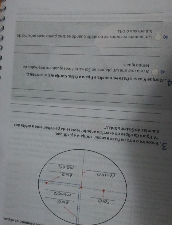 a élémento da elipse. 
3 . Encontre o na frase a seguir, corrija-a e justifique. 
_ 
"A figura da elipse do exercício anterior representa perfeitamente a órbita dos 
planetas do Sistema Solar.” 
_ 
_ 
_ 
Marque V para a frase verdadeira e F para a falsa. Corrija a(s) incorreta(s). 
a) A reta que une um planeta ao Sol varre áreas iguais em intervalos de 
tempo iguais. 
_ 
_ 
b) Um planeta encontra-se no afélio quando está no ponto mais próximo do 
Sol em sua órbita. 
_ 
_