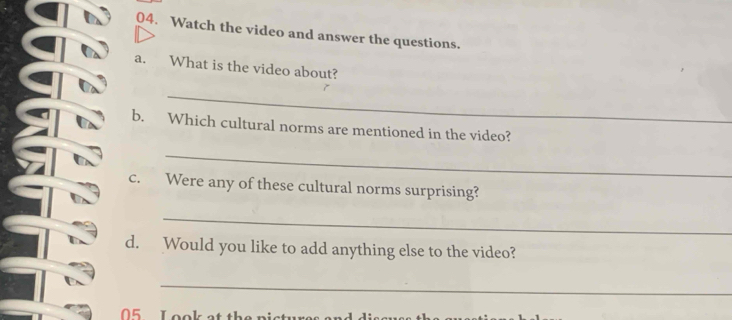 Watch the video and answer the questions. 
a. What is the video about? 
_ 
b. Which cultural norms are mentioned in the video? 
_ 
c. Were any of these cultural norms surprising? 
_ 
d. Would you like to add anything else to the video? 
_ 
05 L ook at th