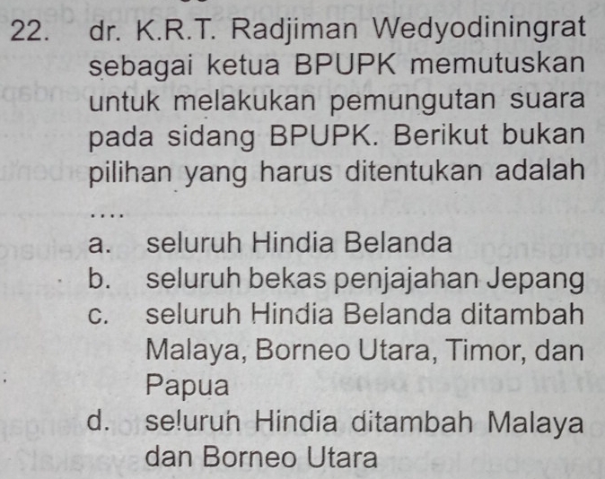 dr. K.R.T. Radjiman Wedyodiningrat
sebagai ketua BPUPK memutuskan
untuk melakukan pemungutan suara
pada sidang BPUPK. Berikut bukan
pilihan yang harus ditentukan adalah
a. seluruh Hindia Belanda
b. seluruh bekas penjajahan Jepang
c. seluruh Hindia Belanda ditambah
Malaya, Borneo Utara, Timor, dan
Papua
d. se!urun Hindia ditambah Malaya
dan Borneo Utara