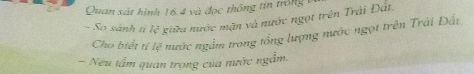 Quan sát hình 16.4 và đọc thông tin trong 1
- So sánh tỉ lệ giữa nước mặn và nước ngọt trên Trải Đất. 
- Cho biết ti lệ nước ngầm trong tổng lượng nước ngọt trên Trái Đất. 
- Nếu tầm quan trọng của nước ngầm.