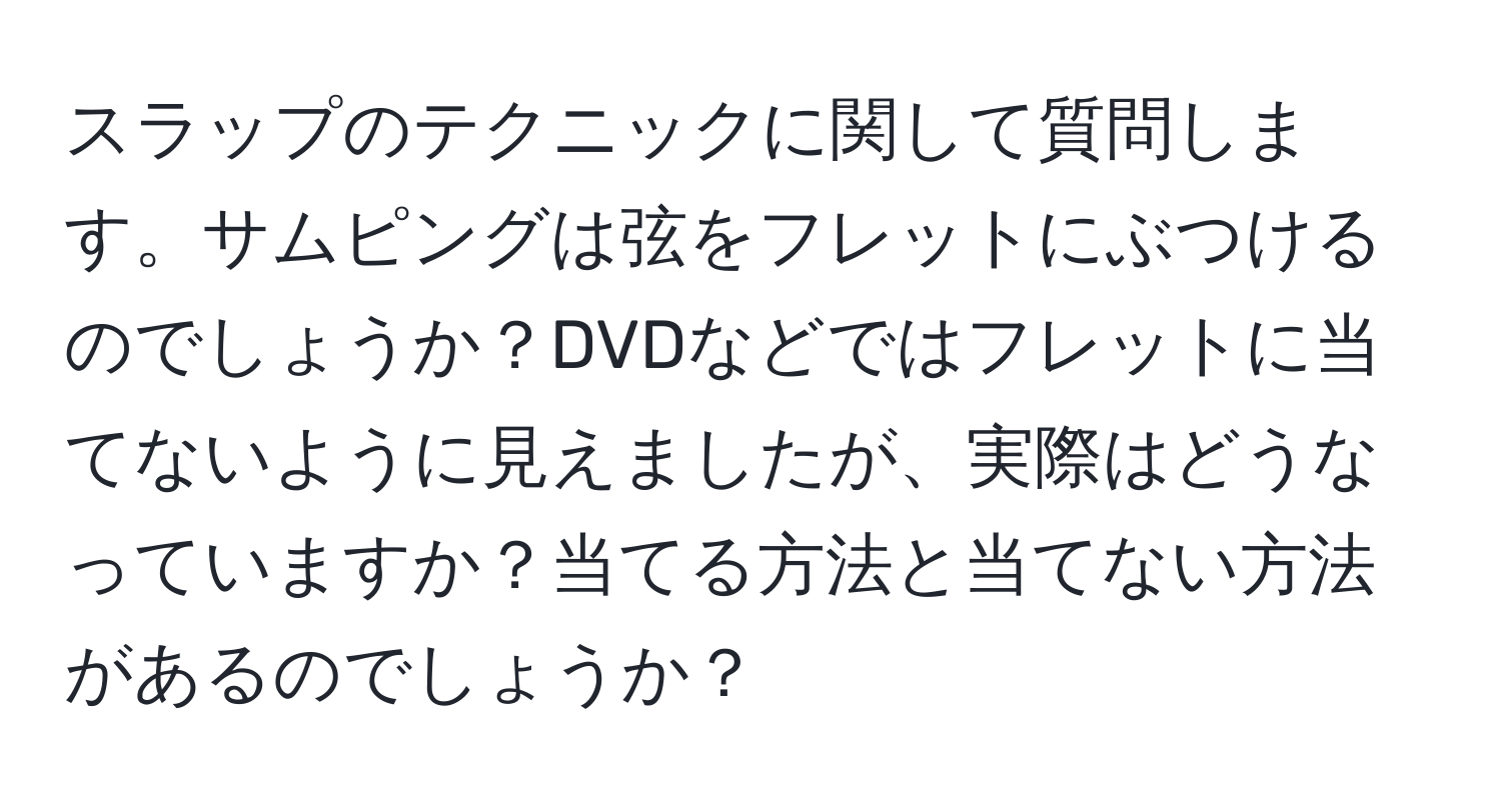 スラップのテクニックに関して質問します。サムピングは弦をフレットにぶつけるのでしょうか？DVDなどではフレットに当てないように見えましたが、実際はどうなっていますか？当てる方法と当てない方法があるのでしょうか？