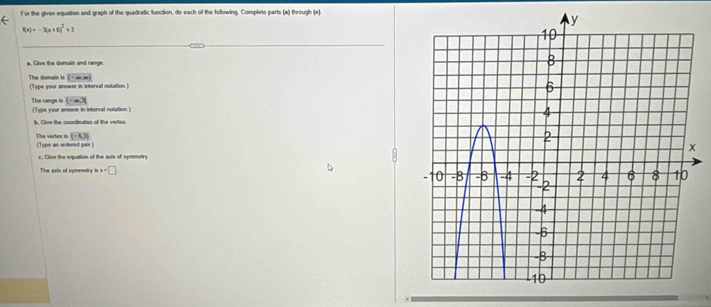 For the given equation and graph of the quadratic function, do each of the following. Complete parts (a) through (e)
f(x)=-3(x+6)^2+3
a. Give the domain and range 
The domain is (-∈fty ,∈fty )
(Type your answer in interval notation.) 
The range is (-∈fty ,3]
(Type your answer in interval notation.) 
b. Give the coordinates of the vertex. 
The vertex is (-6,3)
(Type an ordered pair.) 
c. Give the equation of the axis of symmetry 
The axis of symmetry x=□