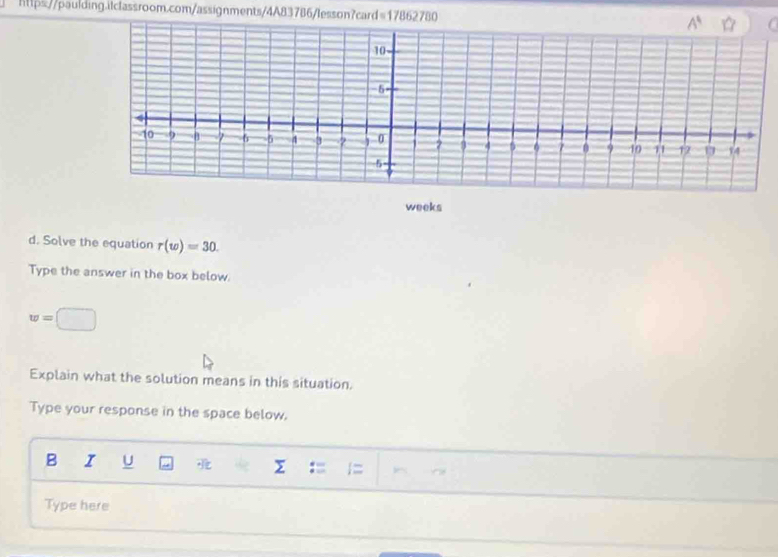 https//paulding.itclassroom.com/assignments/4A83786/lesson?card=17862780 
weeks
d. Solve the equation r(w)=30.
Type the answer in the box below.
w=□
Explain what the solution means in this situation.
Type your response in the space below.
B I U
Σ
Type here