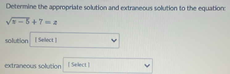 Determine the appropriate solution and extraneous solution to the equation:
sqrt(|x|-5)+7=x
solution [ Select ] 
extraneous solution [ Select ]