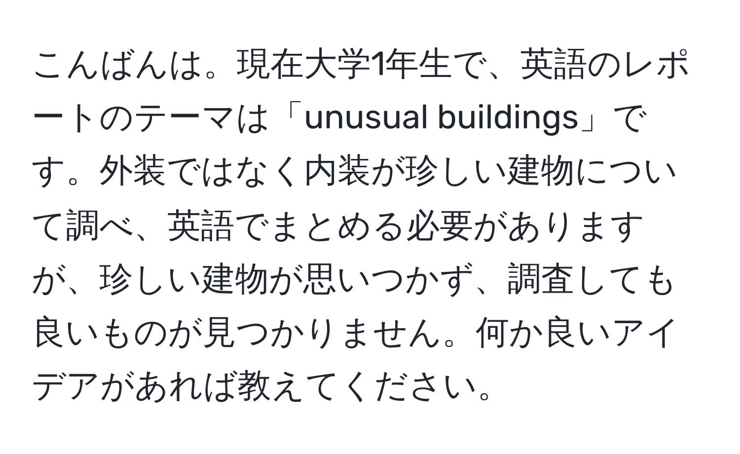 こんばんは。現在大学1年生で、英語のレポートのテーマは「unusual buildings」です。外装ではなく内装が珍しい建物について調べ、英語でまとめる必要がありますが、珍しい建物が思いつかず、調査しても良いものが見つかりません。何か良いアイデアがあれば教えてください。