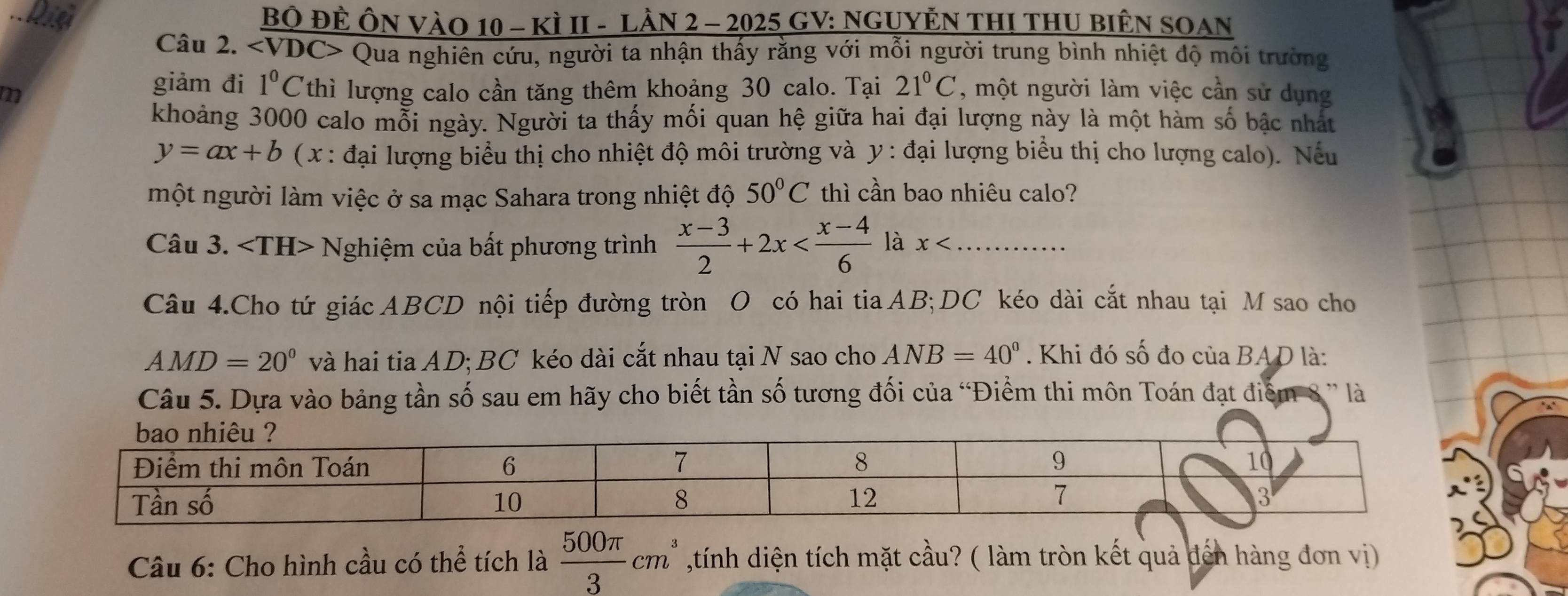 Bộ ĐÊ ÔN VàO 10 - kì II - Lần 2 - 2025 GV: NgUyÊn THI THU biêN SOAn 
Câu 2. Qua nghiên cứu, người ta nhận thấy rằng với mỗi người trung bình nhiệt độ môi trường 
giảm đi 1^0C
m Vthì lượng calo cần tăng thêm khoảng 30 calo. Tại 21°C , một người làm việc cần sử dụng 
khoảng 3000 calo mỗi ngày. Người ta thấy mối quan hệ giữa hai đại lượng này là một hàm số bậc nhất
y=ax+b ( x : đại lượng biểu thị cho nhiệt độ môi trường và y : đại lượng biểu thị cho lượng calo). Nếu 
một người làm việc ở sa mạc Sahara trong nhiệt độ 50°C thì cần bao nhiêu calo? 
Câu 3. ∠ TH> Nghiệm của bất phương trình  (x-3)/2 +2x là x _ 
Câu 4.Cho tứ giác ABCD nội tiếp đường tròn O có hai tia AB; DC kéo dài cắt nhau tại M sao cho
AMD=20° và hai tia AD; BC kéo dài cắt nhau tại N sao cho ANB=40°. Khi đó số đo của BAD là: 
Câu 5. Dựa vào bảng tần số sau em hãy cho biết tần số tương đối của 'Điểm thi môn Toán đạt điểm 8 ' là 
Câu 6: Cho hình cầu có thể tích là  500π /3 cm^3 ,tính diện tích mặt cầu? ( làm tròn kết quả đến hàng đơn vị)