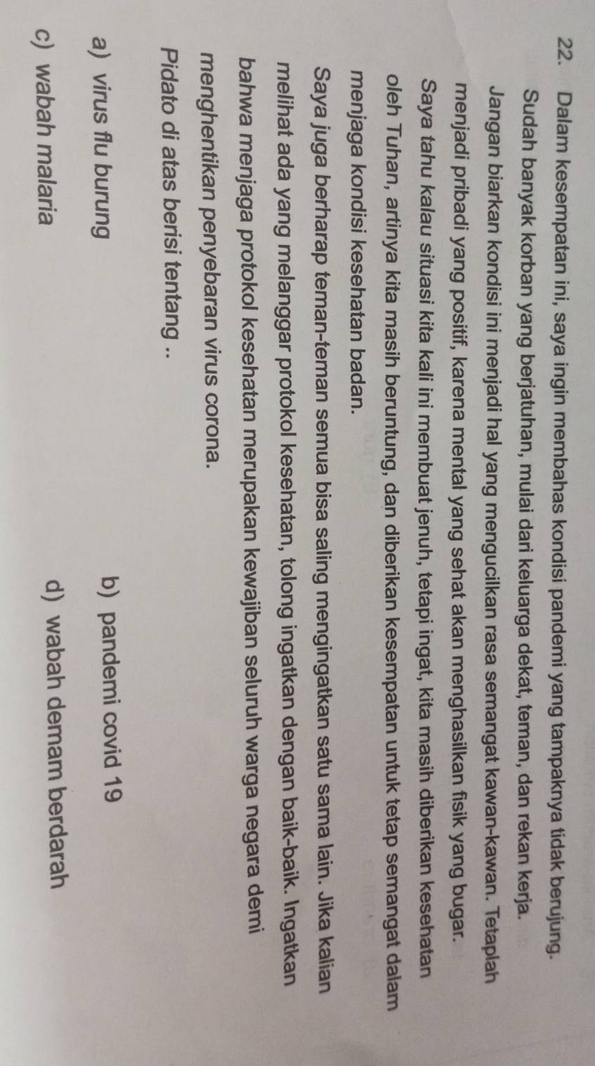 Dalam kesempatan ini, saya ingin membahas kondisi pandemi yang tampaknya tidak berujung.
Sudah banyak korban yang berjatuhan, mulai dari keluarga dekat, teman, dan rekan kerja.
Jangan biarkan kondisi ini menjadi hal yang mengucilkan rasa semangat kawan-kawan. Tetaplah
menjadi pribadi yang positif, karena mental yang sehat akan menghasilkan fisik yang bugar.
Saya tahu kalau situasi kita kali ini membuat jenuh, tetapi ingat, kita masih diberikan kesehatan
oleh Tuhan, artinya kita masih beruntung, dan diberikan kesempatan untuk tetap semangat dalam
menjaga kondisi kesehatan badan.
Saya juga berharap teman-teman semua bisa saling mengingatkan satu sama lain. Jika kalian
melihat ada yang melanggar protokol kesehatan, tolong ingatkan dengan baik-baik. Ingatkan
bahwa menjaga protokol kesehatan merupakan kewajiban seluruh warga negara demi
menghentikan penyebaran virus corona.
Pidato di atas berisi tentang ..
a) virus flu burung b) pandemi covid 19
c) wabah malaria d) wabah demam berdarah