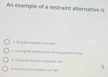 An example of a restraint alternative is
a. Tying the resident to the bed
c. Leaving the resident alone for long periods of time
d. Giving the resident a repetitive task
b. Removing the resident's call light