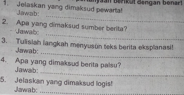 anyaan berikut dengan benar! 
1. Jelaskan yang dimaksud pewarta! 
_ 
Jawab: 
_ 
2. Apa yang dimaksud sumber berita? 
* Jawab: 
_ 
3. Tulislah langkah menyusun teks berita eksplanasi! 
Jawab: 
4. Apa yang dimaksud berita palsu? 
_ 
Jawab: 
5. Jelaskan yang dimaksud logis! 
Jawab:_