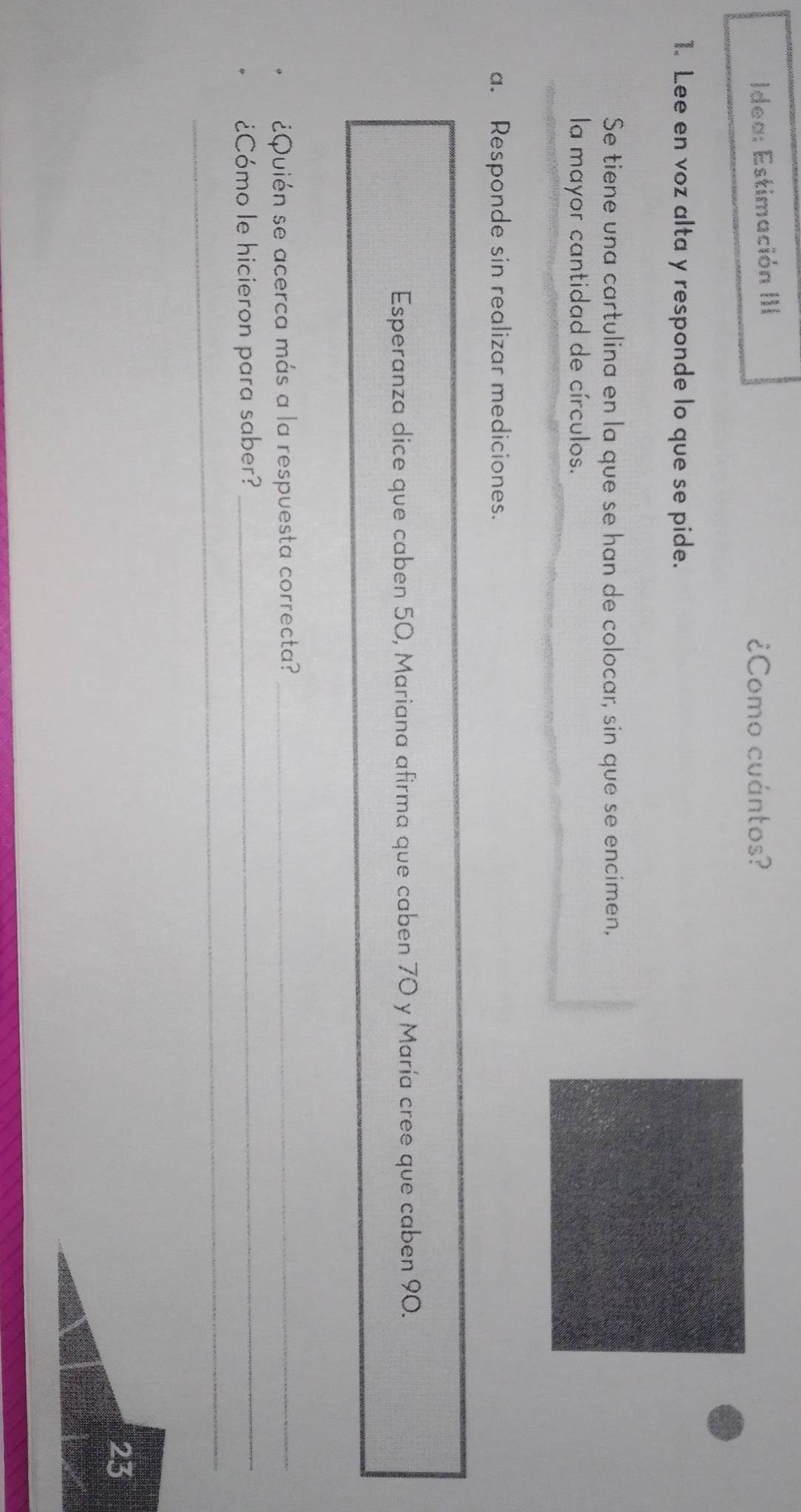 Idea: Estimación III ¿Como cuántos? 
1. Lee en voz alta y responde lo que se pide. 
Se tiene una cartulina en la que se han de colocar, sin que se encimen, 
la mayor cantidad de círculos. 
a. Responde sin realizar mediciones. 
Esperanza dice que caben 50, Mariana afirma que caben 70 y María cree que caben 90. 
¿Quién se acerca más a la respuesta correcta?_ 
¿Cómo le hicieron para saber?_ 
_ 
_ 
23