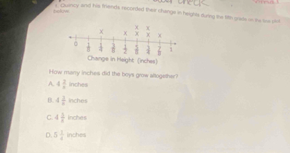 below
1. Quincy and his friends recorded their change in heights during the 1i8th grade on the tine plot
How many inches did the boys grow altogether?
A. 4 2/8  inches
B. 4 3/8  inches
C. 4 5/8  inches
D. 5 1/4  inches