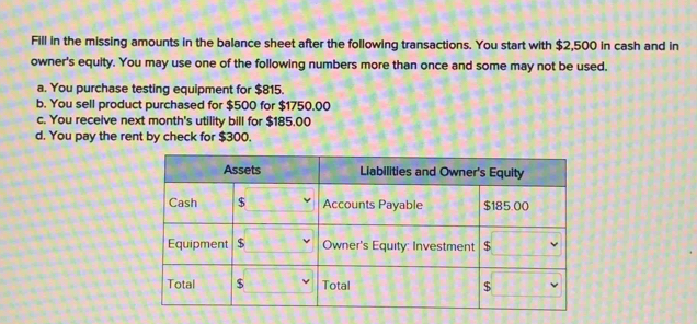 Fill in the missing amounts in the balance sheet after the following transactions. You start with $2,500 in cash and in 
owner's equity. You may use one of the following numbers more than once and some may not be used. 
a. You purchase testing equipment for $815. 
b. You sell product purchased for $500 for $1750.00
c. You receive next month's utility bill for $185.00
d. You pay the rent by check for $300.