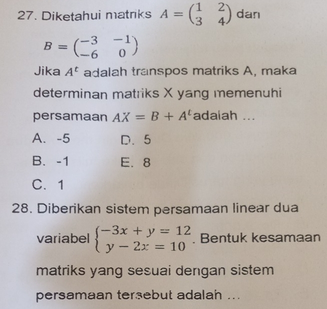 Diketahui matriks A=beginpmatrix 1&2 3&4endpmatrix dan
B=beginpmatrix -3&-1 -6&0endpmatrix
Jika A^t adalah transpos matriks A, maka
determinan matriks X yang memenuhi
persamaan AX=B+A^t adaiah ...
A. -5 D. 5
B. -1 E. 8
C. 1
28. Diberikan sistem persamaan linear dua
variabel beginarrayl -3x+y=12 y-2x=10endarray.. Bentuk kesamaan
matriks yang sesuai dengan sistem
persamaan tersebut adalah ...