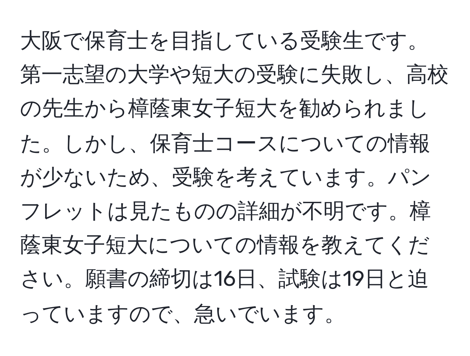 大阪で保育士を目指している受験生です。第一志望の大学や短大の受験に失敗し、高校の先生から樟蔭東女子短大を勧められました。しかし、保育士コースについての情報が少ないため、受験を考えています。パンフレットは見たものの詳細が不明です。樟蔭東女子短大についての情報を教えてください。願書の締切は16日、試験は19日と迫っていますので、急いでいます。