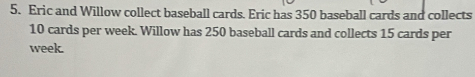 Eric and Willow collect baseball cards. Eric has 350 baseball cards and collects
10 cards per week. Willow has 250 baseball cards and collects 15 cards per 
week.