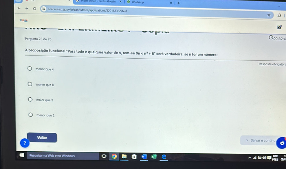 Iniciar sessão - Contas Google WhatsApp
c seconci-sp.gupy.io/candidates/applications/520163362/test
Pergunta 23 de 26 00:32:4
A proposição funcional "Para todo e qualquer valor de n, tem-se 6n será verdadeira, se n for um número:
Resposta obrigatóri
menor que 4
menor que 8
maior que 2
menor que 2
Voltar > Salvar e continu
?
Pesquisar na Web e no Windows