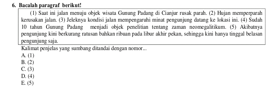 Bacalah paragraf berikut!
(1) Saat ini jalan menuju objek wisata Gunung Padang di Cianjur rusak parah. (2) Hujan memperparah
kerusakan jalan. (3) Jeleknya kondisi jalan mempengaruhi minat pengunjung datang ke lokasi ini. (4) Sudah
10 tahun Gunung Padang menjadi objek penelitian tentang zaman neomegalitikum. (5) Akibatnya
pengunjung kini berkurang ratusan bahkan ribuan pada libur akhir pekan, sehingga kini hanya tinggal belasan
pengunjung saja.
Kalimat penjelas yang sumbang ditandai dengan nomor...
A. (1)
B. (2)
C. (3)
D. (4)
E. (5)