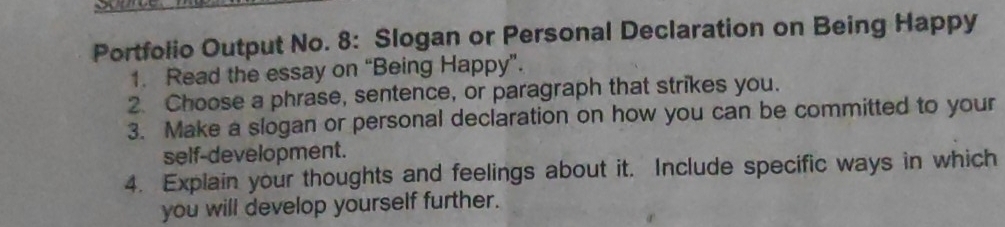 Portfolio Output No. 8: Slogan or Personal Declaration on Being Happy 
1. Read the essay on “Being Happy”. 
2. Choose a phrase, sentence, or paragraph that strikes you. 
3. Make a slogan or personal declaration on how you can be committed to your 
self-development. 
4. Explain your thoughts and feelings about it. Include specific ways in which 
you will develop yourself further.