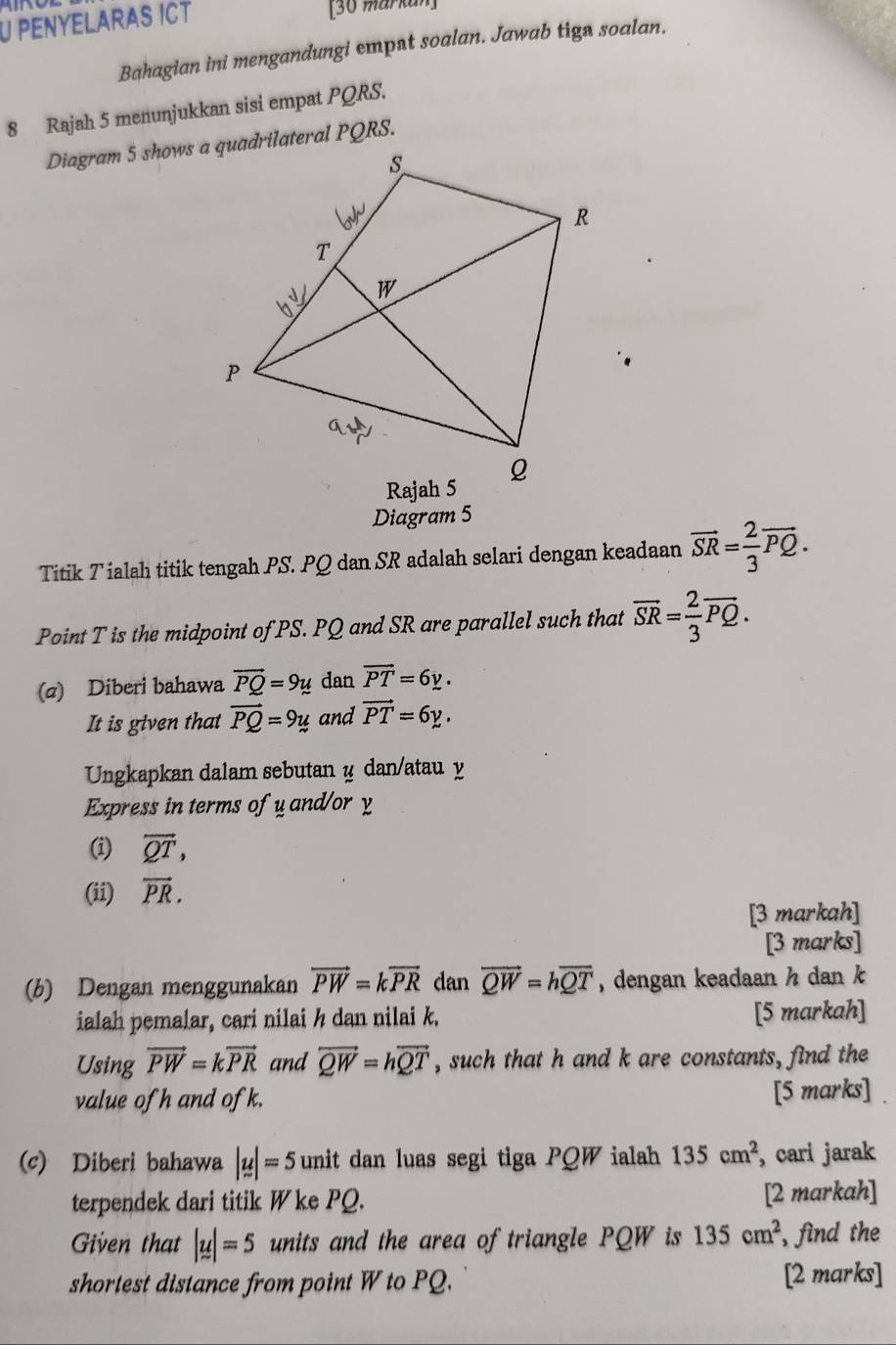 Penyelaras iCt [30 markun] 
Bahagian ini mengandungi emput soalan. Jawab tign soalan. 
8 Rajah 5 menunjukkan sisi empat PQRS. 
Diagram 5 
Titik Tialah titik tengah PS. PQ dan SR adalah selari dengan keadaan vector SR= 2/3 vector PQ. 
Point T is the midpoint of PS. PQ and SR are parallel such that overline SR= 2/3 overline PQ. 
(a) Diberi bahawa vector PQ=9y dan overline PT=6y. 
It is given that vector PQ=9y and vector PT=6y. 
Ungkapkan dalam sebutan y dan/atau y
Express in terms of y and/or y
(i) overleftrightarrow QT, 
(ii) vector PR. 
[3 markah] 
[3 marks] 
(b) Dengan menggunakan vector PW=kvector PR dan vector QW=hoverline QT , dengan keadaan h dan k
ialah pemalar, cari nilai h dan nilai k. [5 markah] 
Using vector PW=kvector PR and overleftrightarrow QW=hoverline QT , such that h and k are constants, find the 
value of h and ofk. [5 marks] 
(c) Diberi bahawa |u|=5 unit dan luas segi tiga PQW ialah 135cm^2 , cari jarak 
terpendek dari titik W ke PQ. [2 markah] 
Given that |u|=5 units and the area of triangle PQW is 135cm^2 , find the 
shortest distance from point W to PQ. [2 marks]