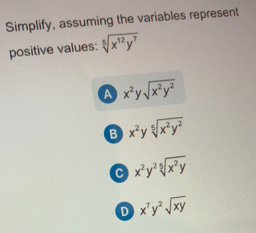 Simplify, assuming the variables represent
positive values: sqrt[5](x^(12)y^7)
A x^2ysqrt(x^2y^2)
B x^2ysqrt[5](x^2y^2)
C x^2y^2sqrt[5](x^2y)
D x^7y^2sqrt(xy)