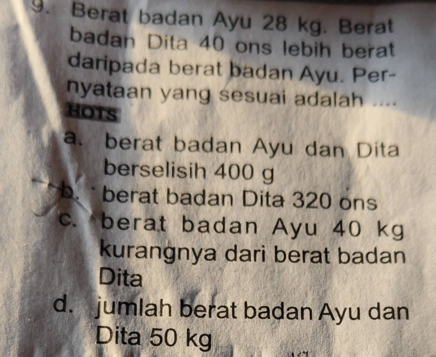 Berat badan Ayu 28 kg. Berat
badan Dita 40 ons lebih berat
daripada berat badan Ayu. Per-
nyataan yang sesuai adalah ....
HOTS
a. berat badan Ayu dan Dita
berselisih 400 g
b. berat badan Dita 320 ons
c. berat badan Ayu 40 kg
kurangnya dari berat badan
Dita
d. jumlah berat badan Ayu dan
Dita 50 kg