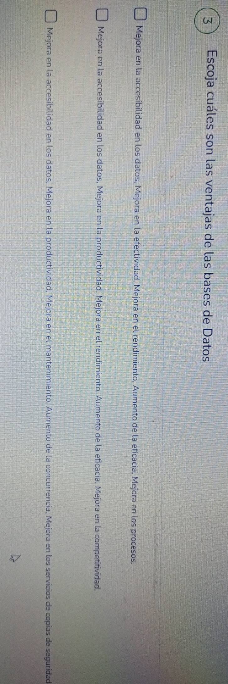 3 ) Escoja cuáles son las ventajas de las bases de Datos
Mejora en la accesibilidad en los datos, Mejora en la efectividad, Mejora en el rendimiento, Aumento de la eficacia, Mejora en los procesos.
Mejora en la accesibilidad en los datos, Mejora en la productividad, Mejora en el rendimiento, Aumento de la eficacia, Mejora en la competitividad.
Mejora en la accesibilidad en los datos, Mejora en la productividad, Mejora en el mantenimiento, Aumento de la concurrencia, Mejora en los servicios de copias de seguridad
