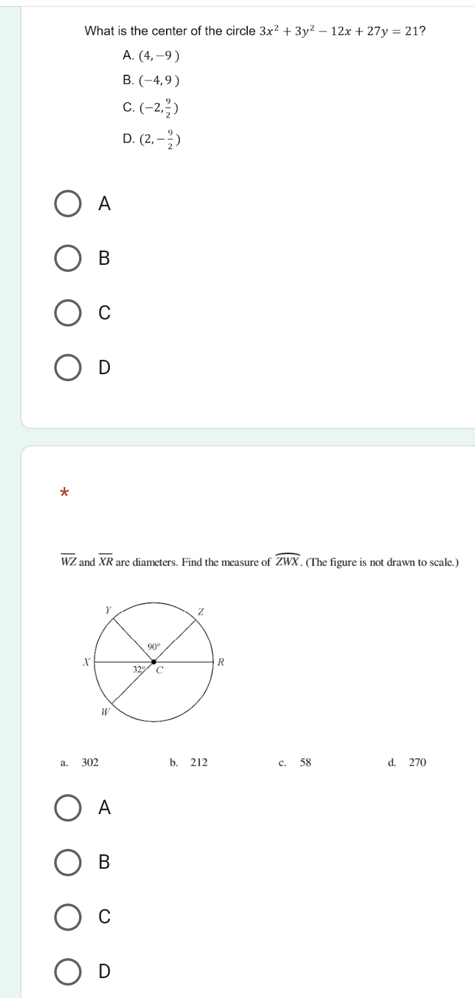 What is the center of the circle 3x^2+3y^2-12x+27y=21 ?
A. (4,-9)
B. (-4,9)
C. (-2, 9/2 )
D. (2,- 9/2 )
A
B
C
D
*
overline WZ and overline XR are diameters. Find the measure of widehat ZWX.. (The figure is not drawn to scale.)
a. 302 b. 212 c. 58 d. 270
A
B
C
D