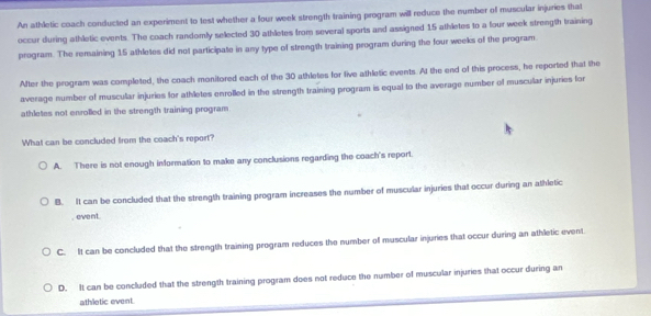 An athletic coach conducted an experiment to test whether a four week strength training program will reduce the number of muscular injuries that
occur during athletic events. The coach randomly selected 30 athletes from several sports and assigned 15 athletes to a four week strength training
program. The remaining 15 athletes did not participate in any type of strength training program during the four weeks of the program
After the program was completed, the coach monitored each of the 30 athletes for live athletic events. At the end of this process, he reported that the
average number of muscullar injuries for athletes enrolled in the strength training program is equal to the average number of muscular injuries for
athletes not enrolled in the strength training program
What can be concluded from the coach's report?
A. There is not enough information to make any conclusions regarding the coach's report.
B. It can be concluded that the strength training program increases the number of muscular injuries that occur during an athletic
, event.
C. It can be concluded that the strength training program reduces the number of muscular injuries that occur during an athletic event
D. It can be concluded that the strength training program does not reduce the number of muscular injuries that occur during an
athletic event.