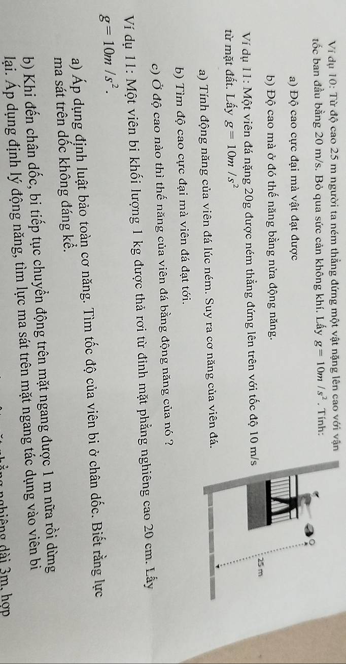 Ví dụ 10: Từ độ cao 25 m người ta ném thẳng đứng một vật nặng lên cao với vận 
tốc ban đầu bằng 20 m/s. Bỏ qua sức cản không khí. Lấy g=10m/s^2. Tính: 
a) Độ cao cực đại mà vật đạt được 
b) Độ cao mà ở đó thế năng bằng nửa động năng. 
Ví dụ 11: Một viên đá nặng 20g được ném thẳng đứng lên trên với tốc độ 10 m
từ mặt đất. Lấy g=10m/s^2
a) Tính động năng của viên đá lúc ném. Suy ra cơ năng của viên đá. 
b) Tìm độ cao cực đại mà viên đá đạt tới. 
c) Ở độ cao nào thì thế năng của viên đá bằng động năng của nó ? 
Ví dụ 11: Một viên bi khối lượng 1 kg được thả rơi từ đỉnh mặt phẳng nghiêng cao 20 cm. Lấy
g=10m/s^2. 
a) Áp dụng định luật bảo toàn cơ năng. Tìm tốc độ của viên bi ở chân dốc. Biết rằng lực 
ma sát trên dốc không đáng kể. 
b) Khi đến chân dốc, bi tiếp tục chuyển động trên mặt ngang được 1 m nữa rồi dừng 
lại. Áp dụng định lý động năng, tìm lực ma sát trên mặt ngang tác dụng vào viên bi 
n g h i êng ài 3m, hợp