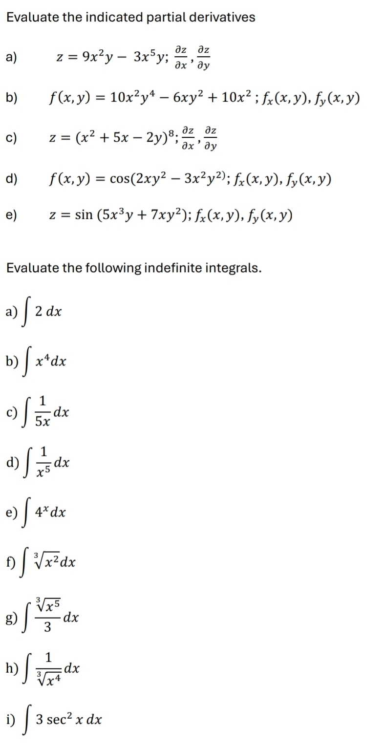 Evaluate the indicated partial derivatives 
a) z=9x^2y-3x^5y;  partial z/partial x ,  partial z/partial y 
b) f(x,y)=10x^2y^4-6xy^2+10x^2; f_x(x,y), f_y(x,y)
c) z=(x^2+5x-2y)^8;  partial z/partial x ,  partial z/partial y 
d) f(x,y)=cos (2xy^2-3x^2y^2); f_x(x,y), f_y(x,y)
e) z=sin (5x^3y+7xy^2); f_x(x,y), f_y(x,y)
Evaluate the following indefinite integrals. 
a) ∈t 2dx
b) ∈t x^4dx
c) ∈t  1/5x dx
d) ∈t  1/x^5 dx
e) ∈t 4^xdx
f) ∈t sqrt[3](x^2)dx
g) ∈t  sqrt[3](x^5)/3 dx
h) ∈t  1/sqrt[3](x^4) dx
i) ∈t 3sec^2xdx