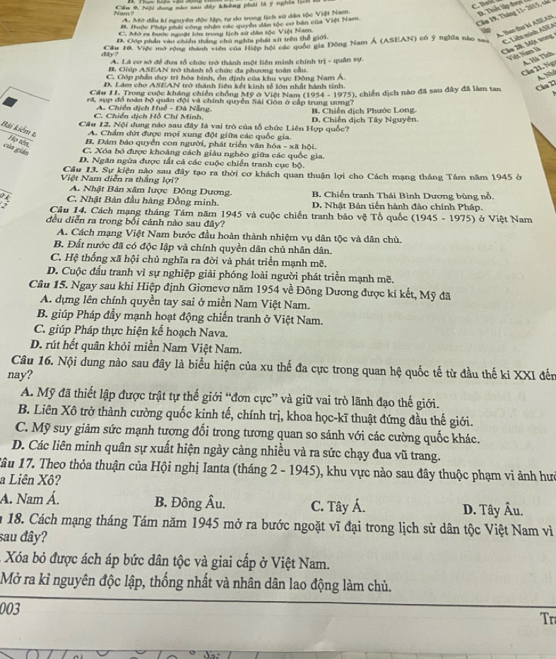 Nam  Câu 9, Nội dung nào sau đây không phải là ý nghĩa 128 8
C. BaSl
A. Mở đầu kí nguyên độc lập, tự do trong lịch sử dân tộc Việt Nam.
D. Thiết lập được
B. Huộc Pháp phải công nhân các quyền dân tộc cơ bản của Việt Nam.
Cầu 19, Tháng 11- 2015, các
C. Mó ra bước ngoặt lớn trong lịch sử dân tộc Việt Nam.
up A. Ban thư kí ASEAN
Cầu 10, Việc mở rộng thành viên của Hiệp hội các quốc gia Đông Nam Á (ASEAN) có ý nghĩa nào sau C. Liên minh ASEA
D. Góp phần vào chiến thắng chủ nghĩa phát xít trên thể giới.
day?
Cầu 20. Một trong
A. Là cơ sở để đưa tổ chức trở thành một liên minh chính trị - quân sự.
Việt Nam là
B. Giúp ASEAN trở thành tổ chức đa phương toàn cầu.
Cầu 21. Ngĩ A. Hà Tĩnh
C. Góp phần duy trì hòa bình, ồn định của khu vực Đông Nam Á.
A. Nhí
D. Làm cho ASEAN trở thành liên kết kinh tế lớn nhất hành tinh.
Câu II. Trong cuộc kháng chiến chồng Mỹ ở Việt Nam (1954 - 1975), chiến dịch nào đã sau đây đã làm tan Câu 22
A
rã, sụp đồ toàn bộ quân đội và chính quyền Sải Gòn ở cấp trung ương?
A. Chiến địch Huế - Đà Nẵng. B. Chiến dịch Phước Long.
C. Chiến dịch Hồ Chí Minh. D. Chiến dịch Tây Nguyên.
Câu 12. Nội dung nào sau đây là vai trò của tổ chức Liên Hợp quốc?
Bải kiểm ti Họ tên,
A. Chẩm dứt được mọi xung đột giữa các quốc gia.
B. Đảm bảo quyền con người, phát triển văn hóa - xã hội.
của gián
C. Xóa bỏ được khoảng cách giàu nghèo giữa các quốc gia.
D. Ngăn ngừa được tất cả các cuộc chiến tranh cục bộ.
Câu 13. Sự kiện nào sau đây tạo ra thời cơ khách quan thuận lợi cho Cách mạng tháng Tầm năm 1945 ở
Việt Nam diễn ra thắng lợi?
A. Nhật Bản xâm lược Đông Dương. B. Chiến tranh Thái Bình Dương bùng nổ.
C. Nhật Bản đầu hàng Đồng minh. D. Nhật Bản tiến hành đảo chính Pháp.
2  Cầu 14. Cách mạng tháng Tám năm 1945 và cuộc chiến tranh bảo vệ Tổ quốc (1945 - 1975) ở Việt Nam
đều diễn ra trong bối cảnh nào sau đây?
A. Cách mạng Việt Nam bước đầu hoàn thành nhiệm vụ dân tộc và dân chủ.
B. Đất nước đã có độc lập và chính quyền dân chủ nhân dân.
C. Hệ thống xã hội chủ nghĩa ra đời và phát triển mạnh mẽ.
D. Cuộc đấu tranh vì sự nghiệp giải phóng loài người phát triển mạnh mẽ.
Câu 15. Ngay sau khi Hiệp định Giơnevơ năm 1954 về Đông Dương được kí kết, Mỹ đã
A. dựng lên chính quyền tay sai ở miền Nam Việt Nam.
B. giúp Pháp đầy mạnh hoạt động chiến tranh ở Việt Nam.
C. giúp Pháp thực hiện kế hoạch Nava.
D. rút hết quân khỏi miền Nam Việt Nam.
Câu 16. Nội dung nào sau đây là biểu hiện của xu thế đa cực trong quan hệ quốc tế từ đầu thế ki XXI đến
nay?
A. Mỹ đã thiết lập được trật tự thế giới “đơn cực” và giữ vai trò lãnh đạo thế giới.
B. Liên Xô trở thành cường quốc kinh tế, chính trị, khoa học-kĩ thuật đứng đầu thế giới.
C. Mỹ suy giảm sức mạnh tương đối trong tương quan so sánh với các cường quốc khác.
D. Các liên minh quân sự xuất hiện ngày càng nhiều và ra sức chạy đua vũ trang.
Tâu 17. Theo thỏa thuận của Hội nghị Ianta (tháng 2 - 1945), khu vực nào sau đây thuộc phạm vi ảnh hưc
a Liên Xô?
A. Nam Á. B. Đông Âu. C. Tây Á.
D. Tây Âu.
n 18. Cách mạng tháng Tám năm 1945 mở ra bước ngoặt vĩ đại trong lịch sử dân tộc Việt Nam vì
sau đây?
Xóa bỏ được ách áp bức dân tộc và giai cấp ở Việt Nam.
Mở ra kỉ nguyên độc lập, thống nhất và nhân dân lao động làm chủ.
003
Tr