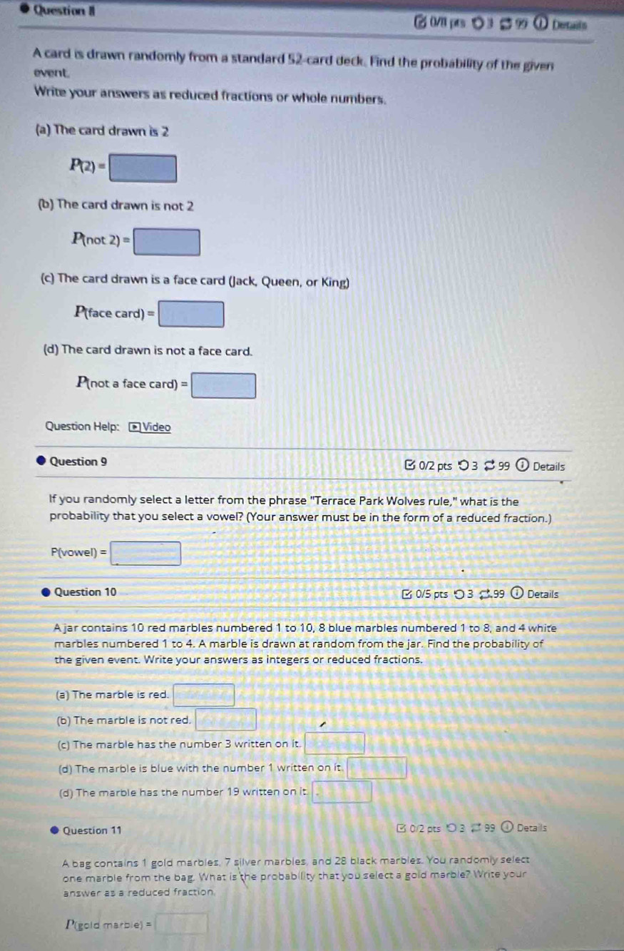 Question II 
② 0/1 pts ○ 3 $ 9 ① Detants 
A card is drawn randomly from a standard 52 -card deck. Find the probability of the given 
event. 
Write your answers as reduced fractions or whole numbers. 
(a) The card drawn is 2
P(2)=□
(b) The card drawn is not 2
P(not2)=□
(c) The card drawn is a face card (Jack, Queen, or King) 
P(face card) =□
(d) The card drawn is not a face card.
P(not a face card) =□
Question Help: * Vídeo 
Question 9 B 0/2 pts つ 3 $99 ① Details 
If you randomly select a letter from the phrase "Terrace Park Wolves rule," what is the 
probability that you select a vowel? (Your answer must be in the form of a reduced fraction.)
P(vowel) =□
Question 10 B 0/5 pts ○ 3 → 99 Details 
A jar contains 10 red marbles numbered 1 to 10, 8 blue marbles numbered 1 to 8, and 4 white 
marbles numbered 1 to 4. A marble is drawn at random from the jar. Find the probability of 
the given event. Write your answers as integers or reduced fractions. 
(a) The marble is red. □ 
(b) The marble is not red. □ 
(c) The marble has the number 3 written on it. □ 
(d) The marble is blue with the number 1 written on it □ 
(d) The marble has the number 19 written on it □ 
Question 11 B0/2 pts 3。 99① Details 
A bag contains 1 gold marbles, 7 silver marbles, and 28 black marbles. You randomly select 
one marble from the bag. What is the probability that you select a gold marble? Write your 
answer as a reduced fraction. 
P(gold marble) =□