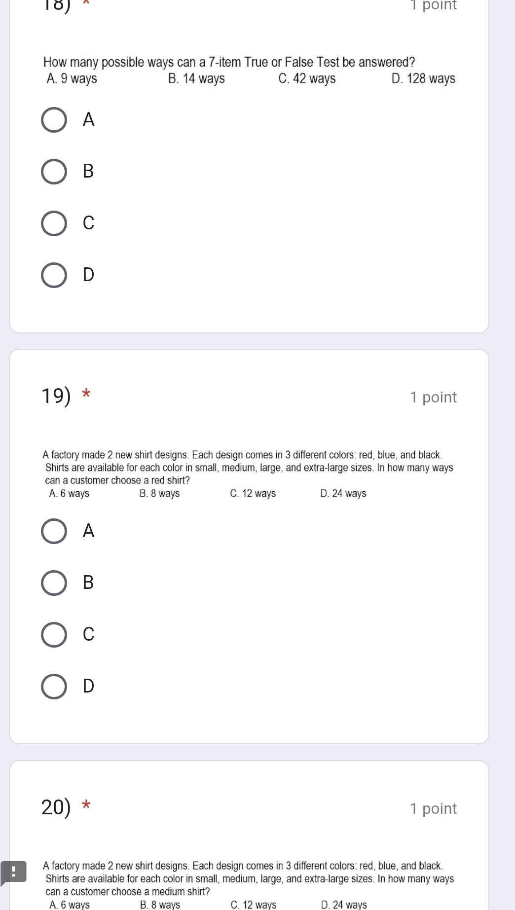 × 1 point
How many possible ways can a 7 -item True or False Test be answered?
A. 9 ways B. 14 ways C. 42 ways D. 128 ways
A
B
C
D
19) * 1 point
A factory made 2 new shirt designs. Each design comes in 3 different colors: red, blue, and black.
Shirts are available for each color in small, medium, large, and extra-large sizes. In how many ways
can a customer choose a red shirt?
A. 6 ways B. 8 ways C. 12 ways D. 24 ways
A
B
C
D
20) * 1 point
! A factory made 2 new shirt designs. Each design comes in 3 different colors: red, blue, and black.
Shirts are available for each color in small, medium, large, and extra-large sizes. In how many ways
can a customer choose a medium shirt?
A. 6 ways B. 8 ways C. 12 ways D. 24 ways