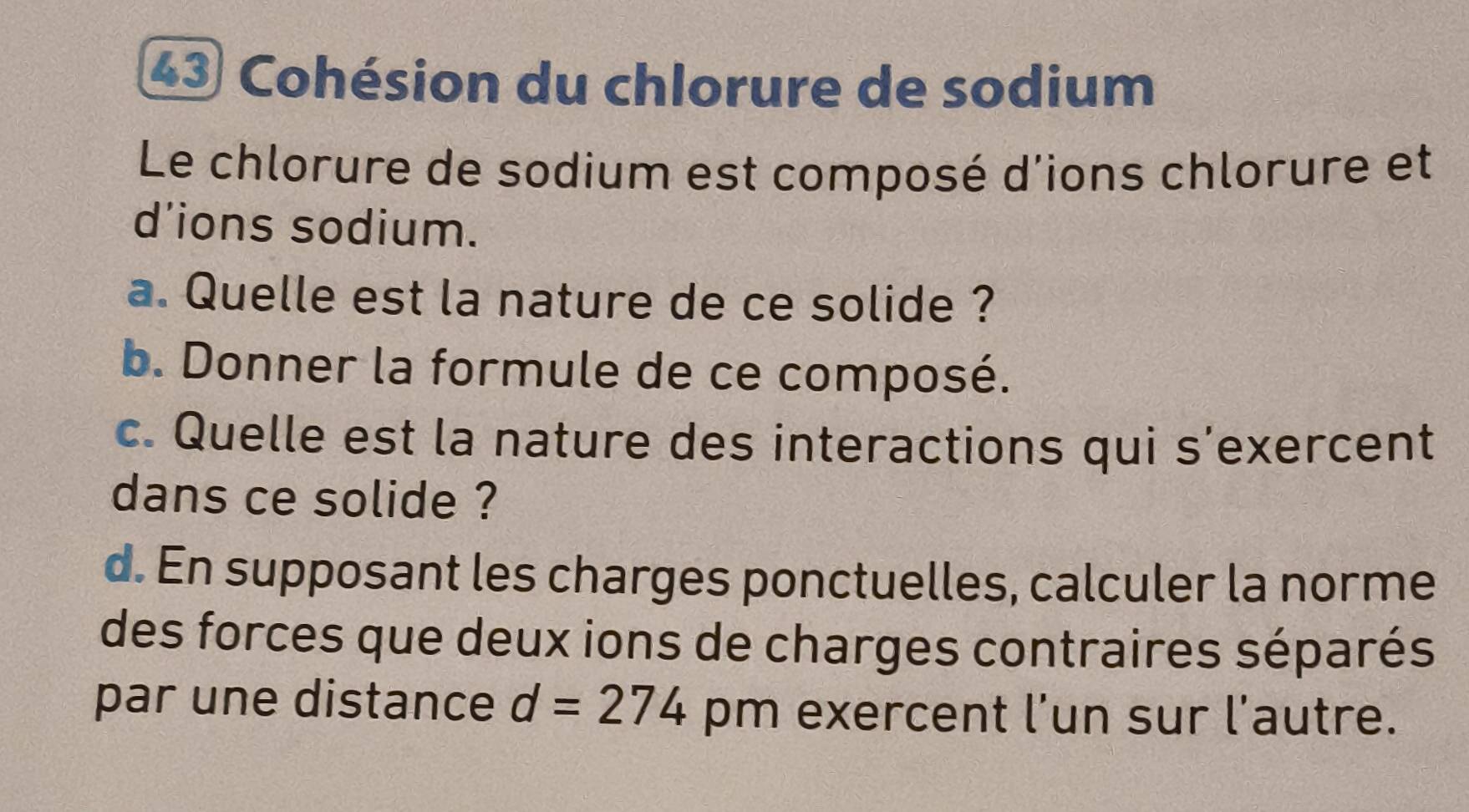 Cohésion du chlorure de sodium 
Le chlorure de sodium est composé d'ions chlorure et 
d’ions sodium. 
a. Quelle est la nature de ce solide ? 
b. Donner la formule de ce composé. 
c. Quelle est la nature des interactions qui s’exercent 
dans ce solide ? 
d. En supposant les charges ponctuelles, calculer la norme 
des forces que deux ions de charges contraires séparés 
par une distance d=274 pm exercent l’un sur l’autre.