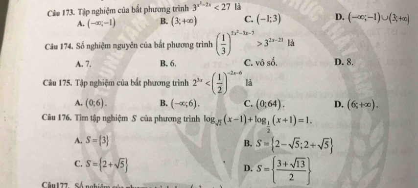 Tập nghiệm của bất phương trình 3^(x^2)-2x<27</tex> là
A. (-∈fty ;-1) B. (3;+∈fty ) C. (-1;3) D. (-∈fty ;-1)∪ (3;+∈fty )
Câu 174. Số nghiệm nguyên của bất phương trình ( 1/3 )^2x^2-3x-7>3^(2x-21) là
A. 7. B. 6. C. vhat oshat o. D. 8.
Câu 175. Tập nghiệm của bất phương trình 2^(3x) là
A. (0;6). B. (-∈fty ;6). C. (0;64). D. (6;+∈fty ). 
Câu 176. Tìm tập nghiệm S của phương trình log _sqrt(2)(x-1)+log _ 1/2 (x+1)=1.
A. S= 3
B. S= 2-sqrt(5);2+sqrt(5)
C. S= 2+sqrt(5)
D. S=  (3+sqrt(13))/2 
Câu177 Số nghiêm cử