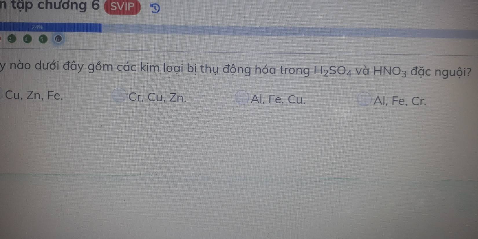 tập chương 6 SVIP
y nào dưới đây gồm các kim loại bị thụ động hóa trong H_2SO_4 và HNO_3 đặc nguội?
Cu, Zn, Fe. Cr, Cu, Zn. Al, Fe, Cu. Al, Fe, Cr.