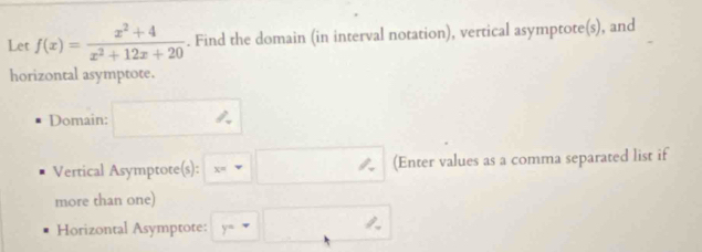 Let f(x)= (x^2+4)/x^2+12x+20 . Find the domain (in interval notation), vertical asymptote(s), and 
horizontal asymptote. 
Domain: □ 
Vertical Asymptote(s): x=□ (Enter values as a comma separated list if 
more than one) 
Horizontal Asymptote: y=□