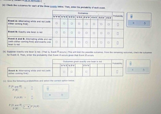 lt or kormulas .'
(a) Check the outcomes for each of the three events below. Then, enter the probability of each event.
5
(b) Suppose exactly one bean is red. (That is, Event f occurs.) This will limit the possible outcomes. From the remaining outcomes, check the outcomes
for Event A. Then, enter the probability that Event A occurs given that Event B occurs.
5
(c) Give the following probabilities and select the correct option below.
 P(AandB)/P(B) =□  □ /□  
× 5
P(A|B)=□
beginarrayr P(AandB) P(B)endarray · beginarrayr P(A|B) P(B)endarray
