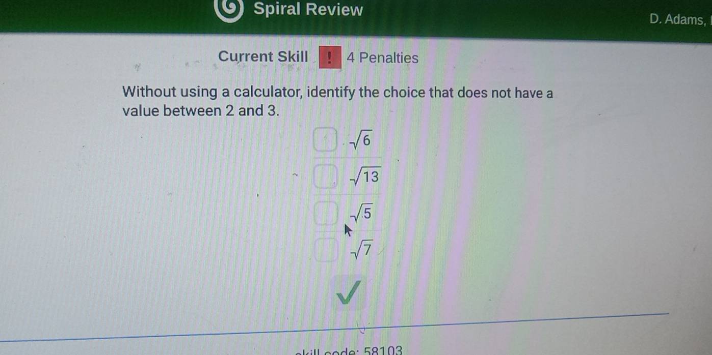 Spiral Review D. Adams,
Current Skill ! 4 Penalties
Without using a calculator, identify the choice that does not have a
value between 2 and 3.
sqrt(6)
sqrt(13)
sqrt(5)
sqrt(7)