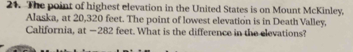 The point of highest elevation in the United States is on Mount McKinley, 
Alaska, at 20,320 feet. The point of lowest elevation is in Death Valley, 
California, at —282 feet. What is the difference in the elevations?