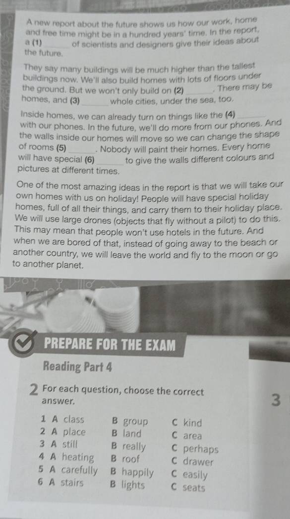 A new report about the future shows us how our work, home
and free time might be in a hundred years' time. In the report,
a (1)_ of scientists and designers give their ideas about
the future.
They say many buildings will be much higher than the tallest
buildings now. We'll also build homes with lots of floors under
the ground. But we won't only build on (2) _. There may be
homes, and (3)_ whole cities, under the sea, too.
Inside homes, we can already turn on things like the (4)_
with our phones. In the future, we'll do more from our phones. And
the walls inside our homes will move so we can change the shape
of rooms (5)_ . Nobody will paint their homes. Every home
will have special (6) _to give the walls different colours and
pictures at different times.
One of the most amazing ideas in the report is that we will take our
own homes with us on holiday! People will have special holiday
homes, full of all their things, and carry them to their holiday place.
We will use large drones (objects that fly without a pilot) to do this.
This may mean that people won't use hotels in the future. And
when we are bored of that, instead of going away to the beach or
another country, we will leave the world and fly to the moon or go
to another planet.
PREPARE FOR THE EXAM
Reading Part 4
2 For each question, choose the correct
answer.
3
1 A class B group C kind
2 A place B land C area
3 A still B really C perhaps
4 A heating B roof C drawer
5 A carefully B happily C easily
6 A stairs B lights C seats