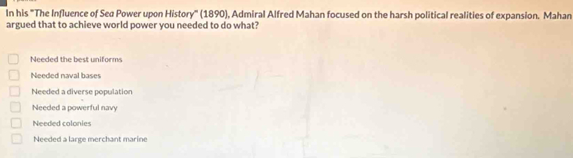 In his "The Influence of Sed Power upon History" (1890), Admiral Alfred Mahan focused on the harsh political realities of expansion. Mahan
argued that to achieve world power you needed to do what?
Needed the best uniforms
Needed naval bases
Needed a diverse population
Needed a powerful navy
Needed colonies
Needed a large merchant marine