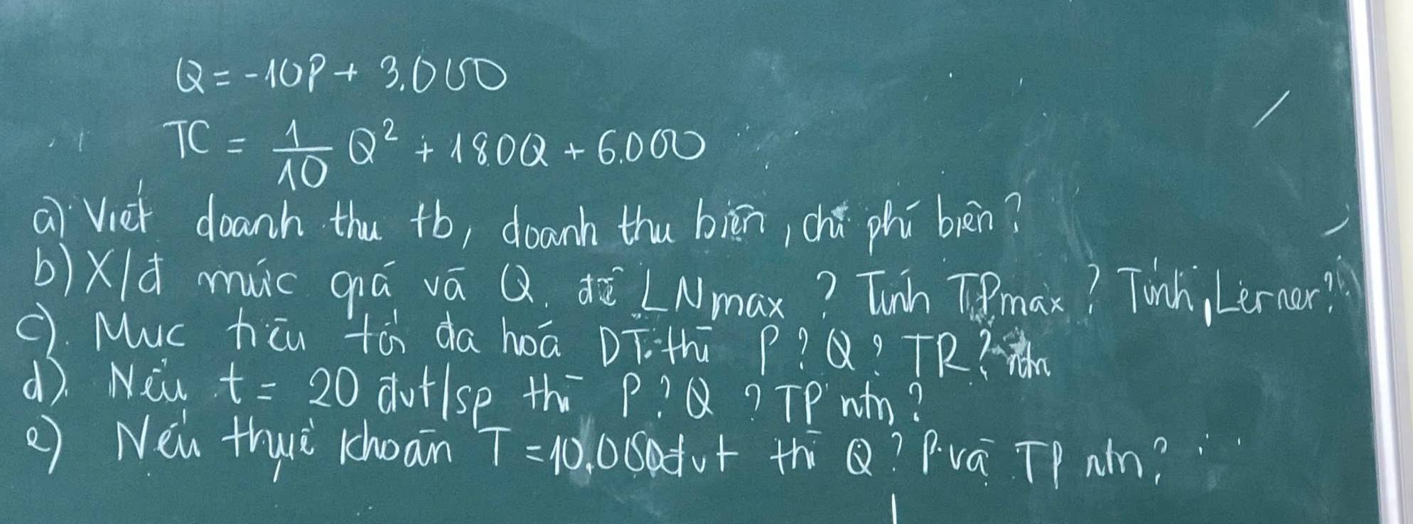 Q=-10P+3.000
TC= 1/10 Q^2+180Q+6.000
ai`Viet doanh thu +b, doanh thu biān, chú phí bèn? 
b)Xld muc qiá vá Q. ¢ò LN max? Tunh Tmax? Tinh, Leraor? 
C). Muc hiu tài da hoā DT. th p? x?+7R 
d. New t=20 dutlsp th p? Q? TPwm? 
() Nen thwè khoan T=10,000dvt thiQ? Pvá Tp Nm?